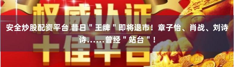 安全炒股配资平台 昔日＂王牌＂即将退市！章子怡、肖战、刘诗诗……曾经＂站台＂！