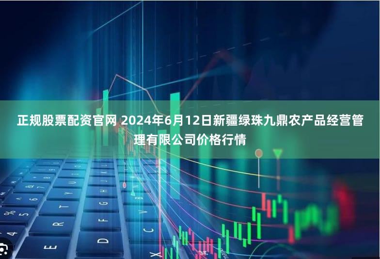 正规股票配资官网 2024年6月12日新疆绿珠九鼎农产品经营管理有限公司价格行情