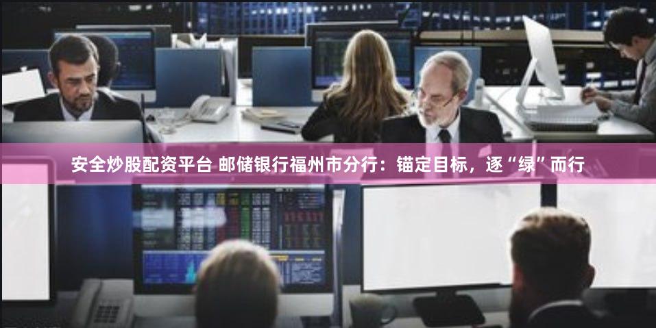 安全炒股配资平台 邮储银行福州市分行：锚定目标，逐“绿”而行