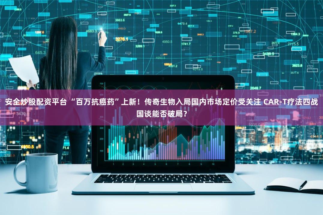 安全炒股配资平台 “百万抗癌药”上新！传奇生物入局国内市场定价受关注 CAR-T疗法四战国谈能否破局？