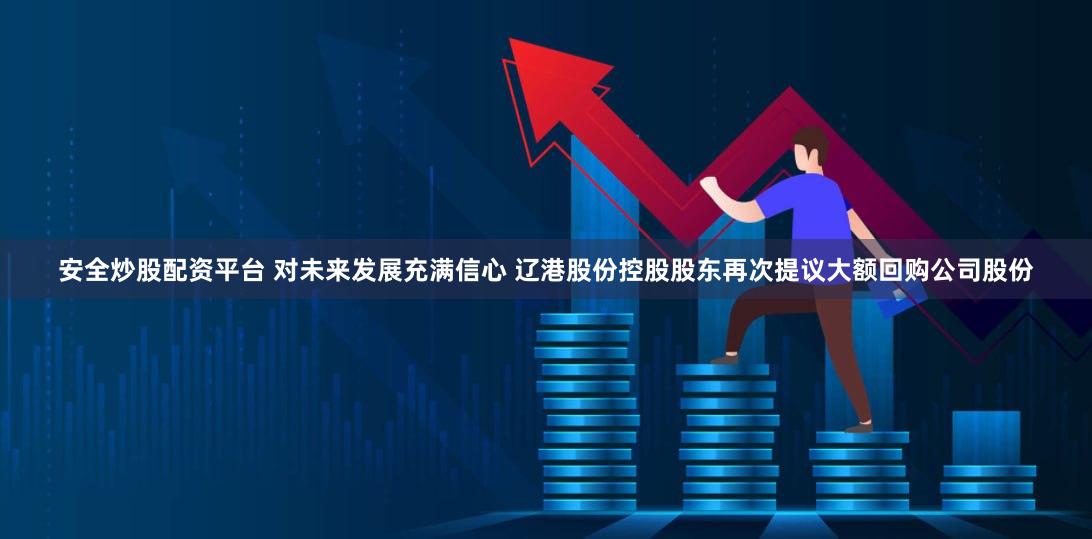 安全炒股配资平台 对未来发展充满信心 辽港股份控股股东再次提议大额回购公司股份
