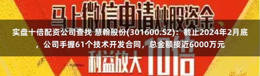 实盘十倍配资公司查找 慧翰股份(301600.SZ)：截止2024年2月底，公司手握61个技术开发合同，总金额接近6000万元