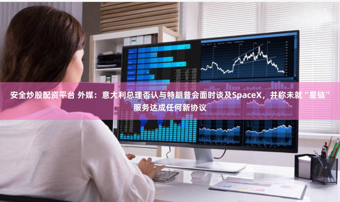 安全炒股配资平台 外媒：意大利总理否认与特朗普会面时谈及SpaceX，并称未就“星链”服务达成任何新协议